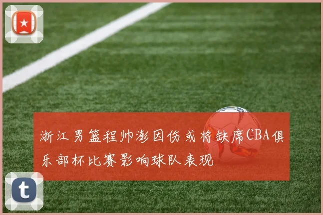 浙江男篮程帅澎因伤或将缺席CBA俱乐部杯比赛影响球队表现
