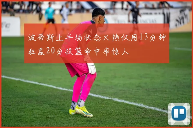 波蒂斯上半场状态火热仅用13分钟狂轰20分投篮命中率惊人