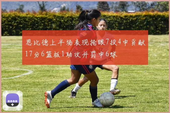 恩比德上半场表现抢眼7投4中贡献17分6篮板1助攻并罚中6球