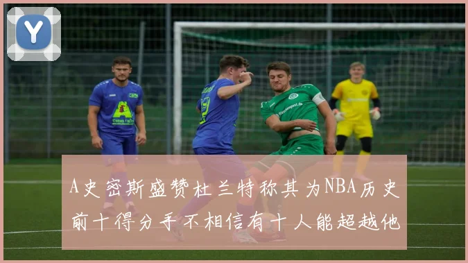 A史密斯盛赞杜兰特称其为NBA历史前十得分手不相信有十人能超越他