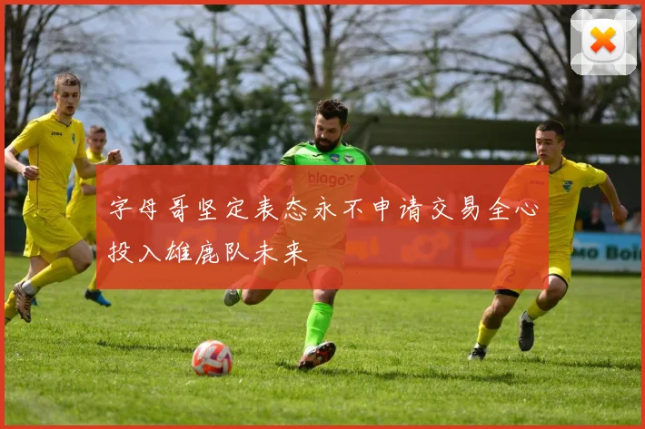 字母哥坚定表态永不申请交易全心投入雄鹿队未来
