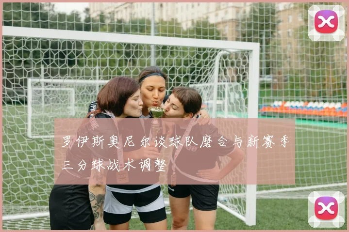 罗伊斯奥尼尔谈球队磨合与新赛季三分球战术调整