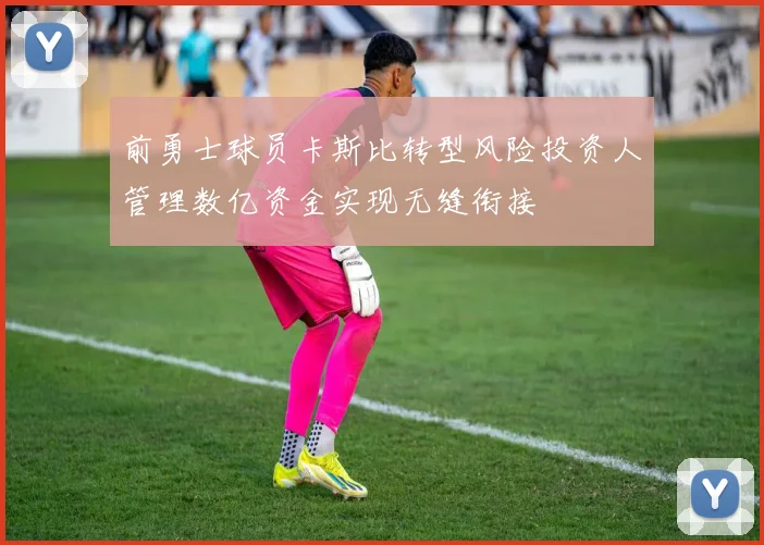 前勇士球员卡斯比转型风险投资人管理数亿资金实现无缝衔接