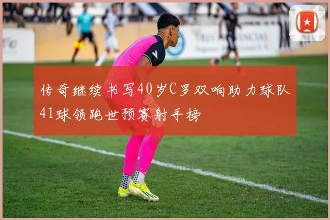 传奇继续书写40岁C罗双响助力球队41球领跑世预赛射手榜