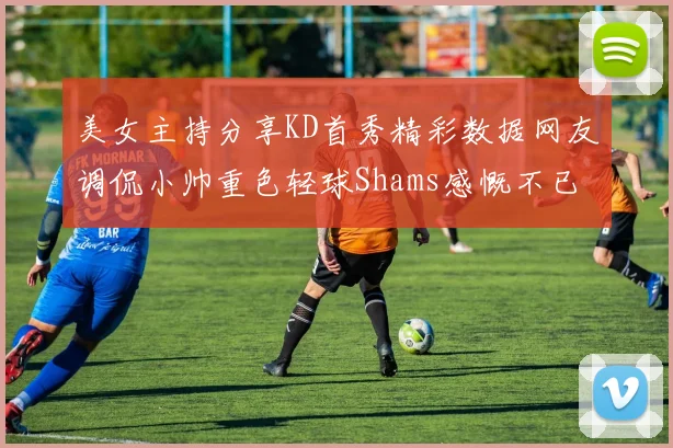 美女主持分享KD首秀精彩数据网友调侃小帅重色轻球Shams感慨不已