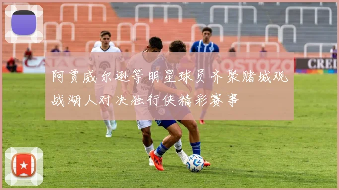 阿贾威尔逊等明星球员齐聚赌城观战湖人对决独行侠精彩赛事