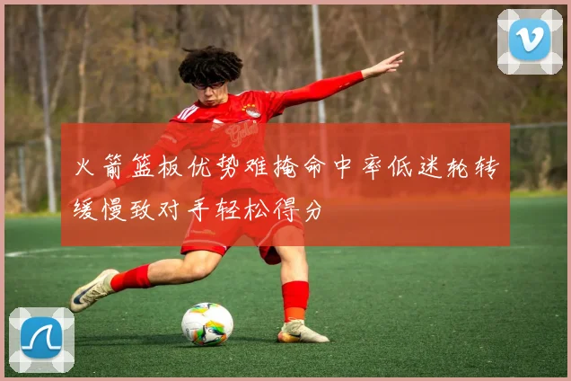 火箭篮板优势难掩命中率低迷轮转缓慢致对手轻松得分