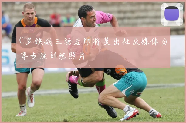 C罗缺战三场后即将复出社交媒体分享专注训练照片