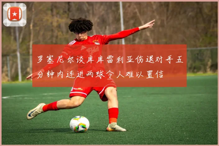 罗塞尼尔谈库库雷利亚伤退对手五分钟内连进两球令人难以置信