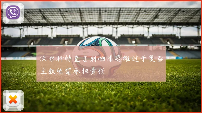 沃尔科特直言利物浦思维过于复杂主教练需承担责任