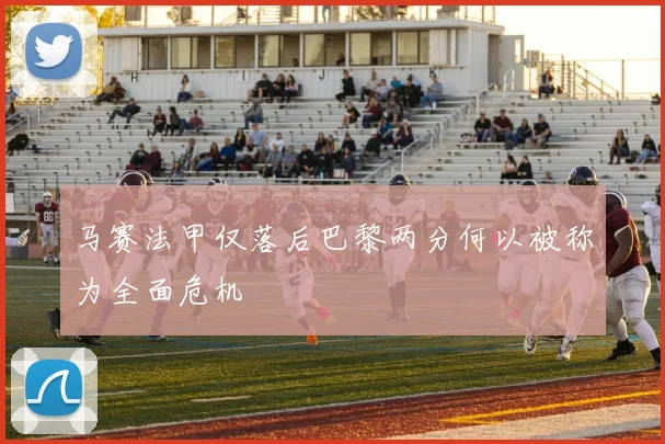 马赛法甲仅落后巴黎两分何以被称为全面危机