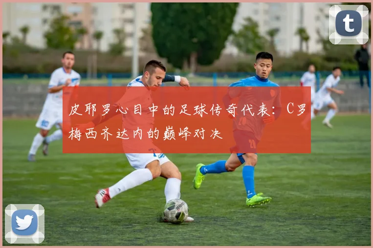皮耶罗心目中的足球传奇代表：C罗梅西齐达内的巅峰对决