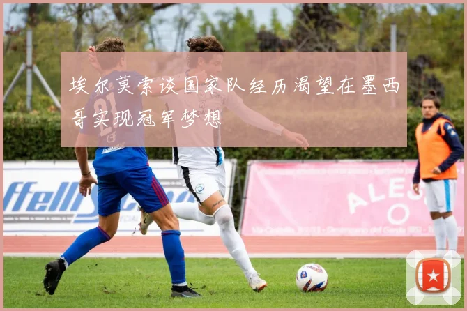 埃尔莫索谈国家队经历渴望在墨西哥实现冠军梦想