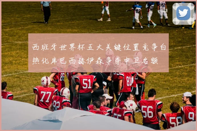 西班牙世界杯五大关键位置竞争白热化库巴西赫伊森争夺中卫名额
