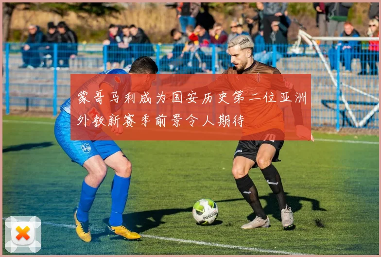 蒙哥马利成为国安历史第二位亚洲外教新赛季前景令人期待