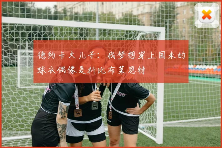德约卡夫儿子：我梦想穿上国米的球衣偶像是科比布莱恩特