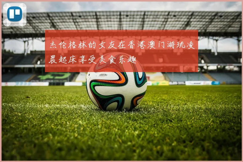 杰伦格林的女友在香港澳门游玩凌晨起床享受美食乐趣