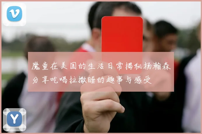 魔童在美国的生活日常揭秘杨瀚森分享吃喝拉撒睡的趣事与感受