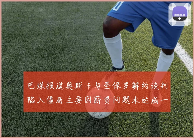 巴媒报道奥斯卡与圣保罗解约谈判陷入僵局主要因薪资问题未达成一致