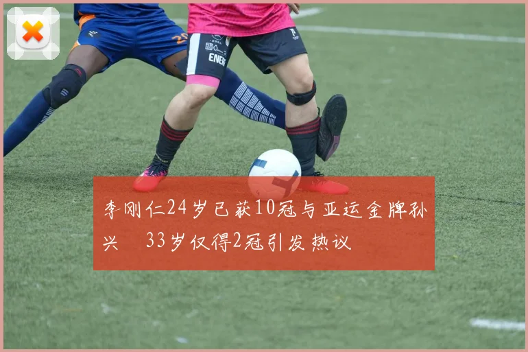 李刚仁24岁已获10冠与亚运金牌孙兴慜33岁仅得2冠引发热议