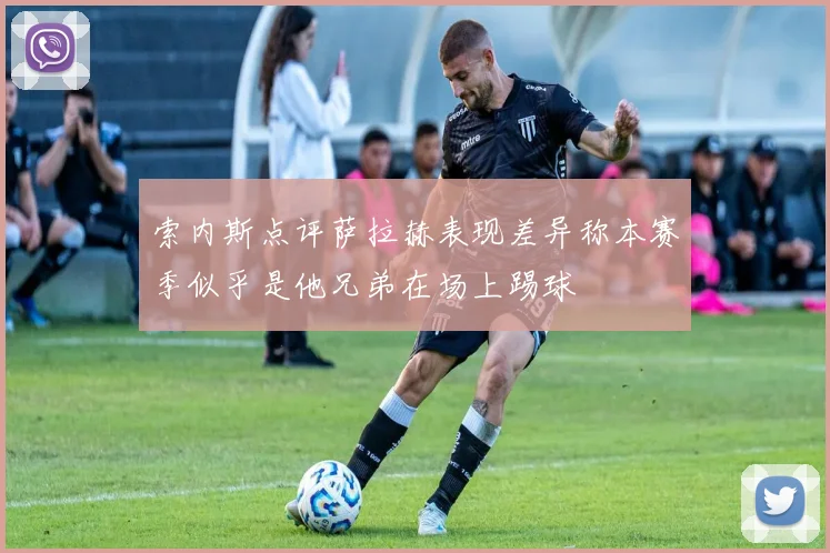 索内斯点评萨拉赫表现差异称本赛季似乎是他兄弟在场上踢球