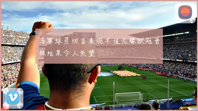 马赛球员坦言表现不佳无缘欧冠晋级结果令人失望