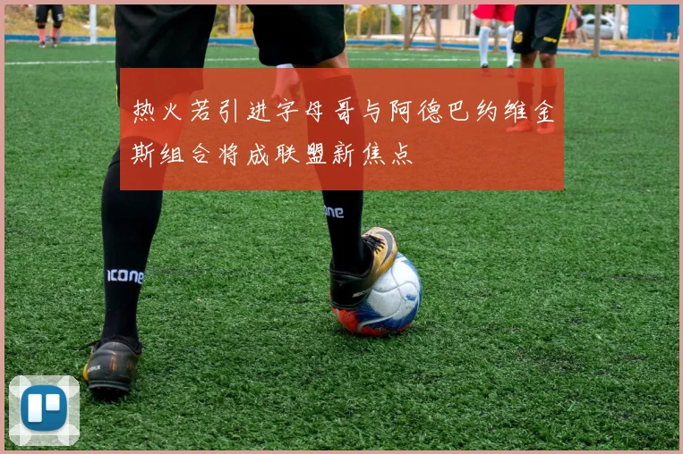 热火若引进字母哥与阿德巴约维金斯组合将成联盟新焦点