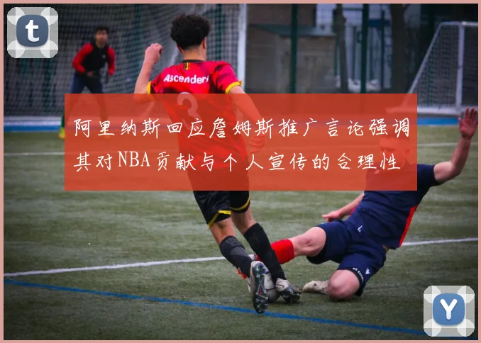 阿里纳斯回应詹姆斯推广言论强调其对NBA贡献与个人宣传的合理性