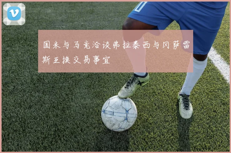 国米与马竞洽谈弗拉泰西与冈萨雷斯互换交易事宜