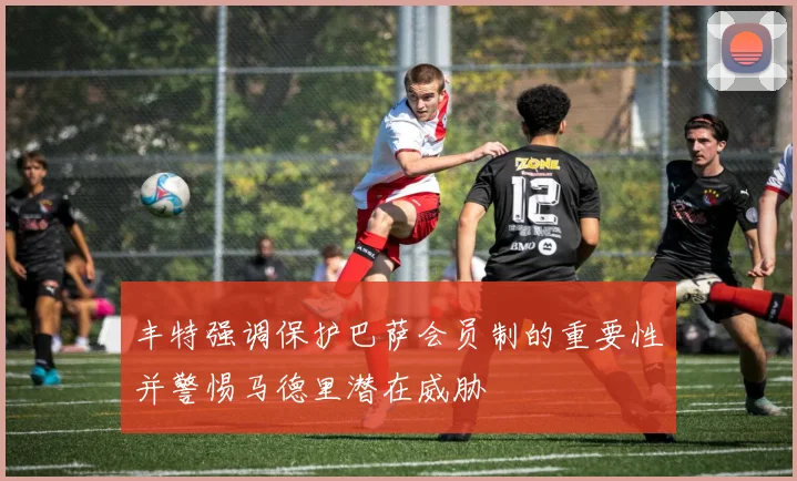 丰特强调保护巴萨会员制的重要性并警惕马德里潜在威胁