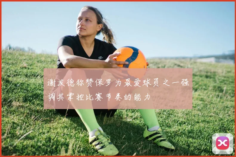 谢泼德称赞保罗为最爱球员之一强调其掌控比赛节奏的能力