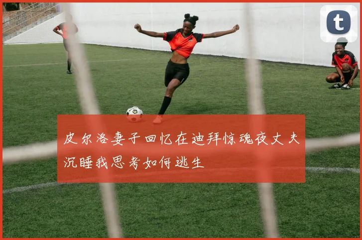 皮尔洛妻子回忆在迪拜惊魂夜丈夫沉睡我思考如何逃生