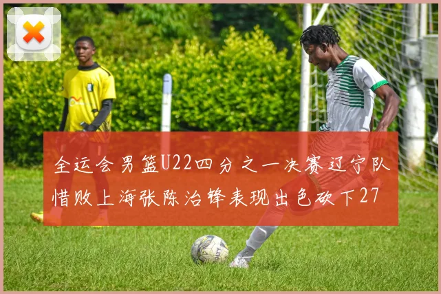 全运会男篮U22四分之一决赛辽宁队惜败上海张陈治锋表现出色砍下27分23篮板5盖帽