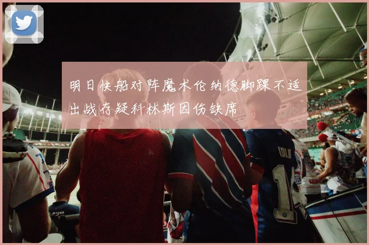明日快船对阵魔术伦纳德脚踝不适出战存疑科林斯因伤缺席