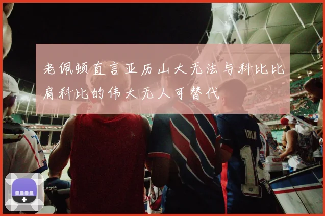 老佩顿直言亚历山大无法与科比比肩科比的伟大无人可替代