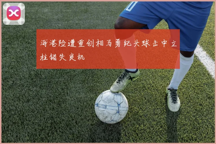 海港险遭重创相马勇纪头球击中立柱错失良机
