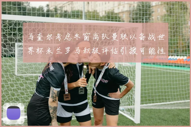马奎尔考虑冬窗离队曼联以备战世界杯米兰罗马积极评估引援可能性