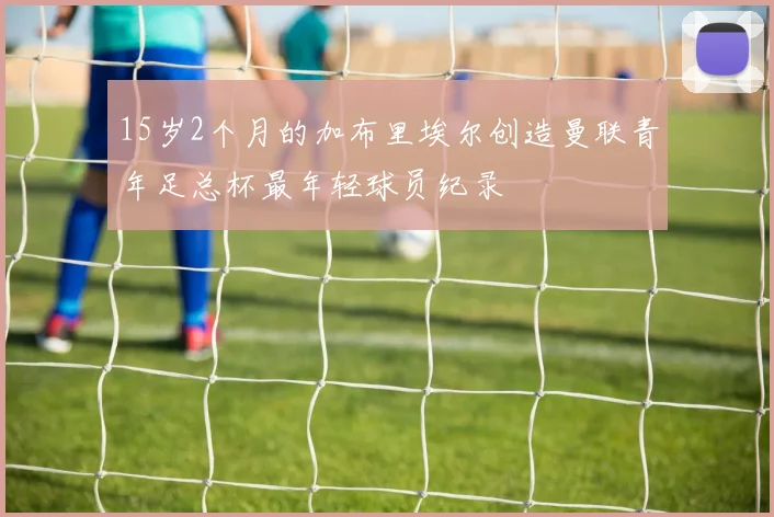 15岁2个月的加布里埃尔创造曼联青年足总杯最年轻球员纪录