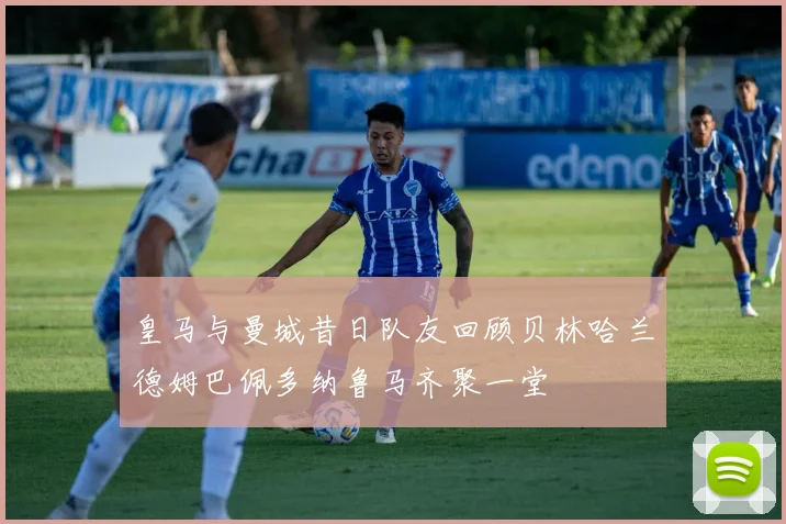 皇马与曼城昔日队友回顾贝林哈兰德姆巴佩多纳鲁马齐聚一堂