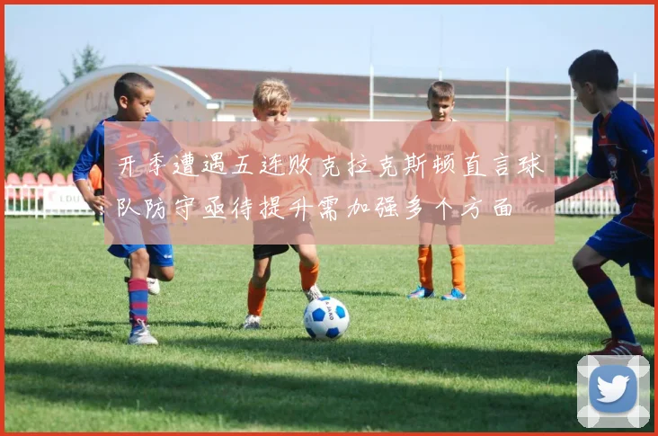 开季遭遇五连败克拉克斯顿直言球队防守亟待提升需加强多个方面