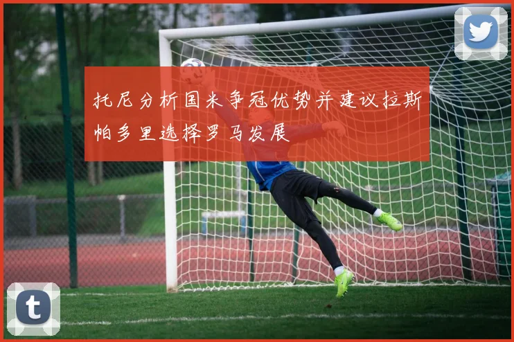 托尼分析国米争冠优势并建议拉斯帕多里选择罗马发展