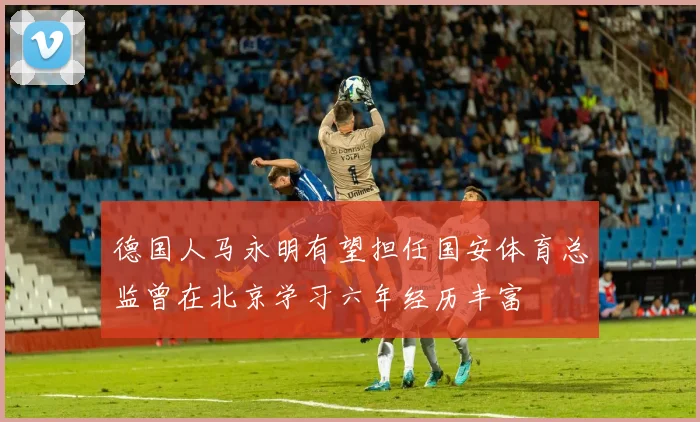 德国人马永明有望担任国安体育总监曾在北京学习六年经历丰富