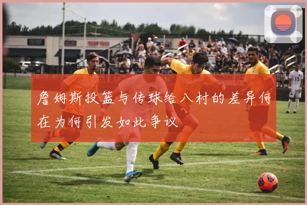 詹姆斯投篮与传球给八村的差异何在为何引发如此争议