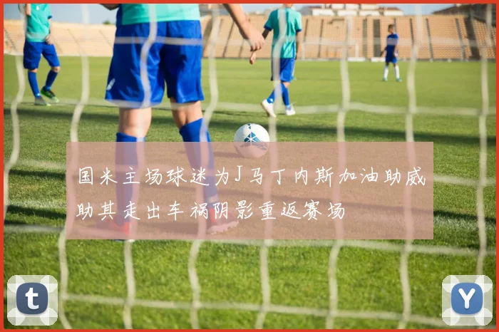 国米主场球迷为J马丁内斯加油助威助其走出车祸阴影重返赛场
