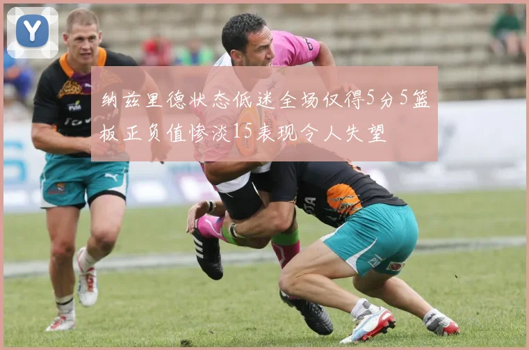 纳兹里德状态低迷全场仅得5分5篮板正负值惨淡15表现令人失望