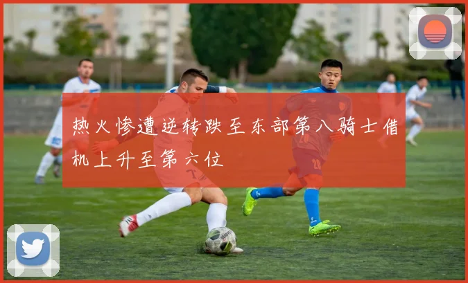 热火惨遭逆转跌至东部第八骑士借机上升至第六位