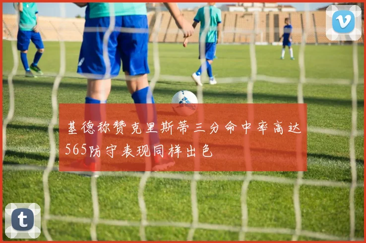 基德称赞克里斯蒂三分命中率高达565防守表现同样出色